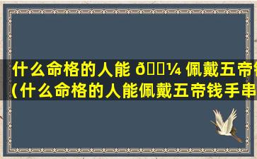 什么命格的人能 🌼 佩戴五帝钱（什么命格的人能佩戴五帝钱手串）